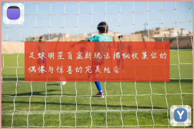 足球明星盲盒新玩法揭秘收集你的偶像与惊喜的完美结合