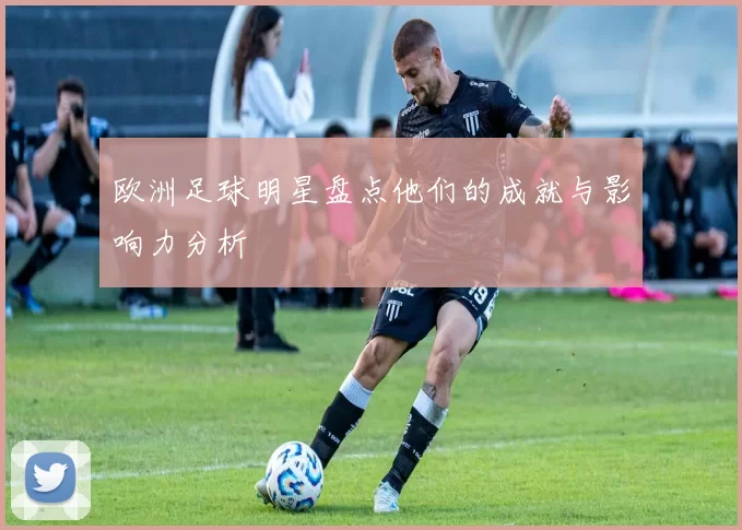 欧洲足球明星盘点他们的成就与影响力分析