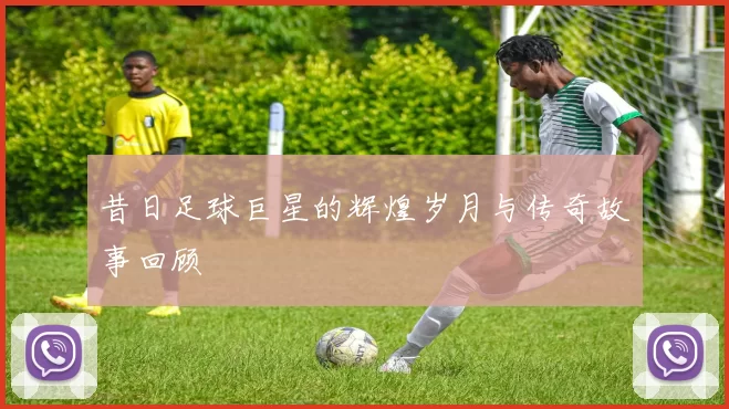 昔日足球巨星的辉煌岁月与传奇故事回顾