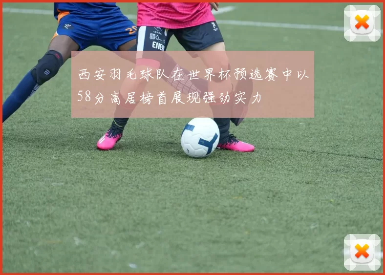 西安羽毛球队在世界杯预选赛中以58分高居榜首展现强劲实力