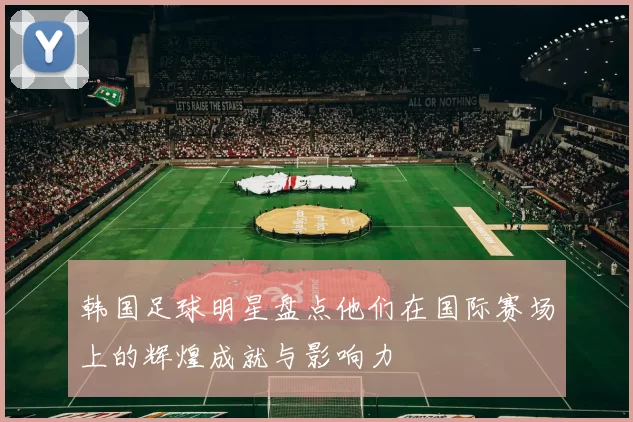 韩国足球明星盘点他们在国际赛场上的辉煌成就与影响力
