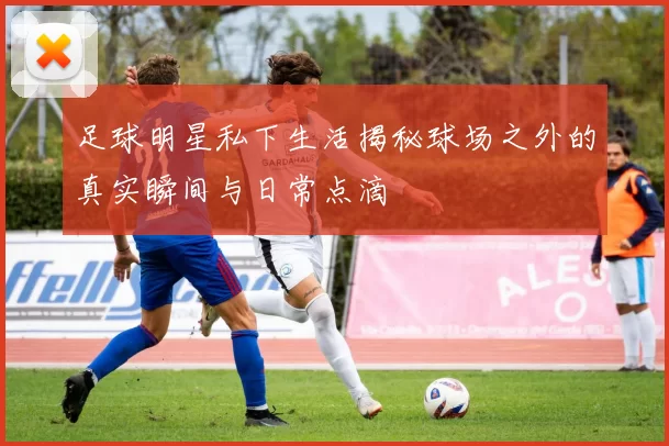 足球明星私下生活揭秘球场之外的真实瞬间与日常点滴