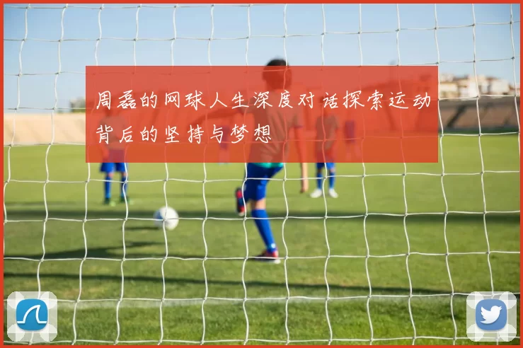 周磊的网球人生深度对话探索运动背后的坚持与梦想