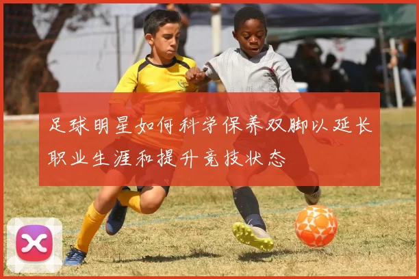 足球明星如何科学保养双脚以延长职业生涯和提升竞技状态