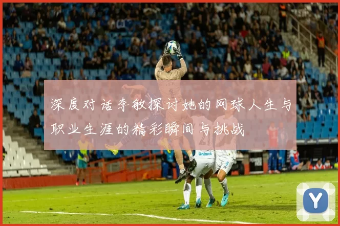 深度对话李敏探讨她的网球人生与职业生涯的精彩瞬间与挑战