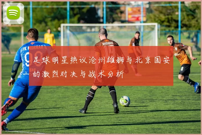 足球明星热议沧州雄狮与北京国安的激烈对决与战术分析