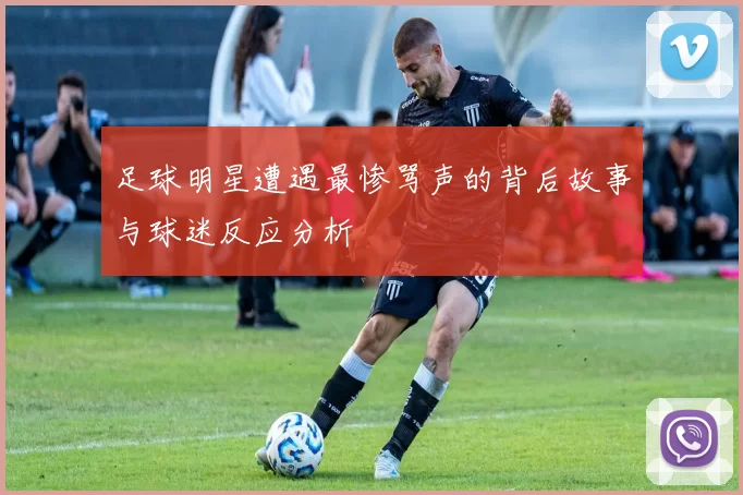足球明星遭遇最惨骂声的背后故事与球迷反应分析