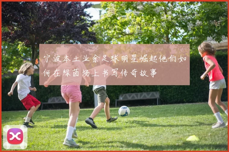 宁波本土业余足球明星崛起他们如何在绿茵场上书写传奇故事
