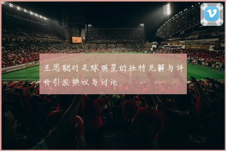 王思聪对足球明星的独特见解与评价引发热议与讨论