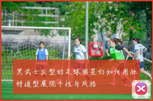 黑武士发型的足球明星们如何用独特造型展现个性与风格