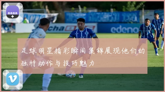 足球明星精彩瞬间集锦展现他们的独特动作与技巧魅力