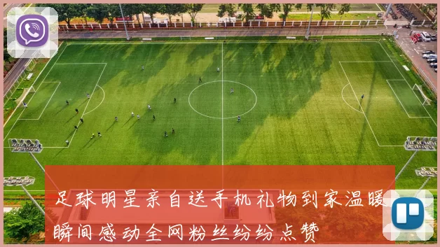 足球明星亲自送手机礼物到家温暖瞬间感动全网粉丝纷纷点赞