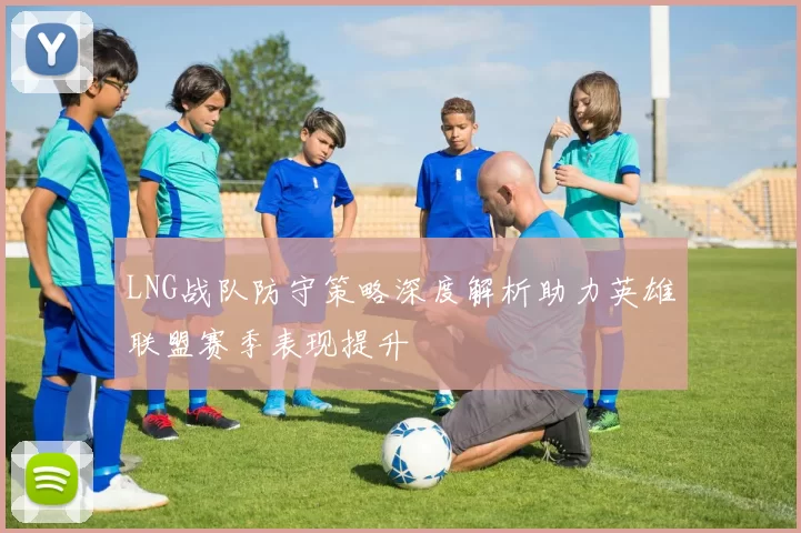 LNG战队防守策略深度解析助力英雄联盟赛季表现提升