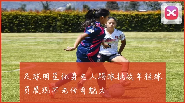 足球明星化身老人踢球挑战年轻球员展现不老传奇魅力