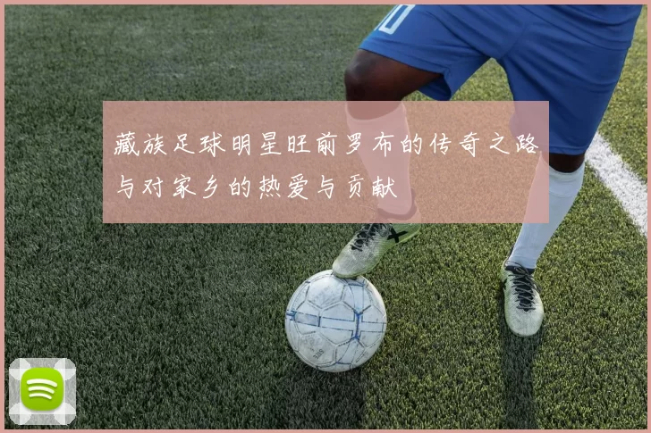 藏族足球明星旺前罗布的传奇之路与对家乡的热爱与贡献