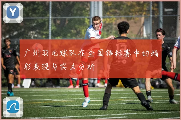 广州羽毛球队在全国锦标赛中的精彩表现与实力分析