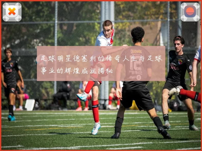 足球明星德塞利的传奇人生与足球事业的辉煌成就揭秘