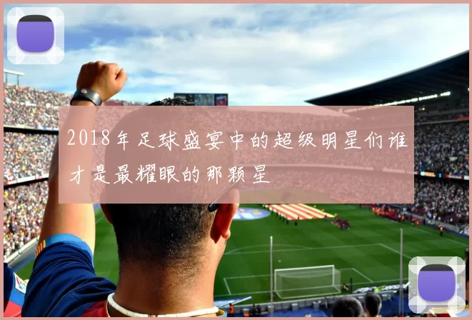 2018年足球盛宴中的超级明星们谁才是最耀眼的那颗星