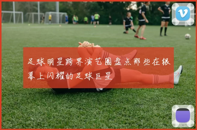 足球明星跨界演艺圈盘点那些在银幕上闪耀的足球巨星