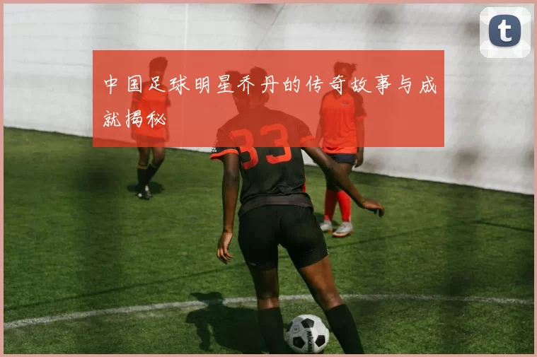 中国足球明星乔丹的传奇故事与成就揭秘