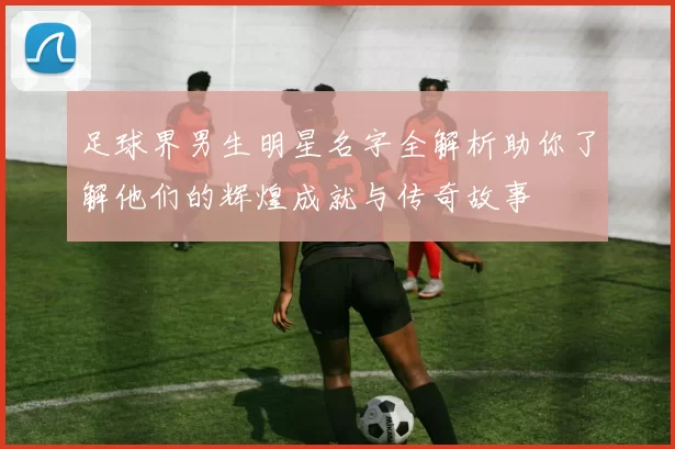 足球界男生明星名字全解析助你了解他们的辉煌成就与传奇故事