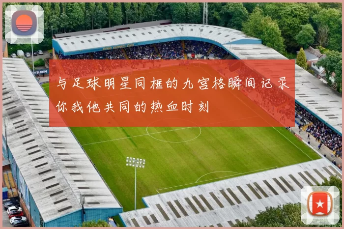 与足球明星同框的九宫格瞬间记录你我他共同的热血时刻