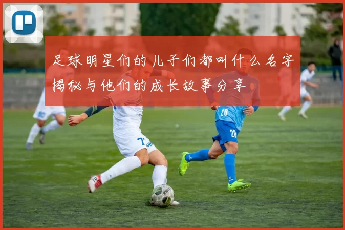 足球明星们的儿子们都叫什么名字揭秘与他们的成长故事分享