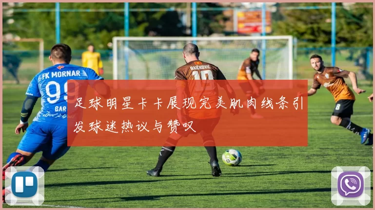 足球明星卡卡展现完美肌肉线条引发球迷热议与赞叹