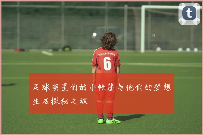 足球明星们的小帐篷与他们的梦想生活探秘之旅