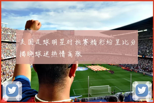 美国足球明星对抗赛精彩纷呈比分揭晓球迷热情高涨