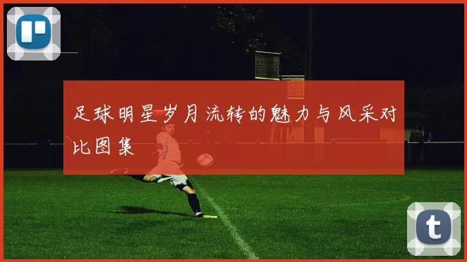 足球明星岁月流转的魅力与风采对比图集