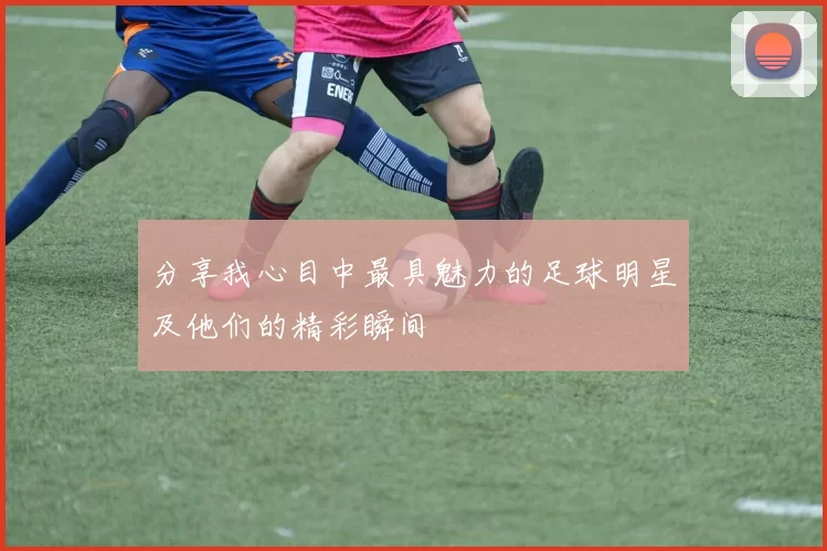 分享我心目中最具魅力的足球明星及他们的精彩瞬间
