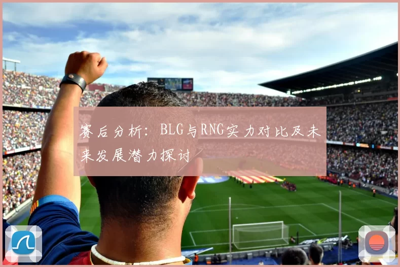 赛后分析：BLG与RNG实力对比及未来发展潜力探讨