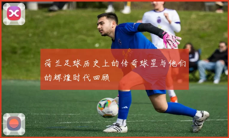 荷兰足球历史上的传奇球星与他们的辉煌时代回顾